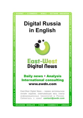 Daily news • Analysis
International consulting
www.ewdn.com
East-West Digital News – первое англоязычное
онлайн издание, охватывающее весь спектр
информационных технологий в России.
Свяжитесь с нами! contact@ewdn.com
INTERNET • E-COMMERCE • MOBILE • SOFTWARE INNOVATION

• S TA R T U P S & I N C U B AT O R S • I N V E S T M E N T A C T I V I T Y • L E G A L E N V I R O N M E N T • E V E N T S

Digital Russia
in English

• S TA R T U P S & I N C U B AT O R S • I N V E S T M E N T A C T I V I T Y • L E G A L E N V I R O N M E N T • E V E N T S •

• INTERNET • E-COMMERCE • MOBILE • SOFTWARE INNOVATION

 