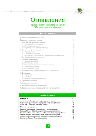 ИНТЕРНЕТ ТОРГОВЛЯ В РОССИИ

Оглавление
краткой версии исследования EWDN
"Интернет торговля в России"
ЧАСТЬ ПЕРВАЯ
Ключевые показатели рынка
Главные тенденции рынка
1. Российский интернет-рынок

8
10
13

1.1. Использование интернета
1.2. Региональные отличия
1.3. Русскоязычная аудитория в мире

2. Рынок интернет-торговли

13
15
15

16

2.1. Размер рынка
2.2. Прогнозы роста рынка
2.3. Количество, характеристика и поведение пользователей
2.4. Международные сравнения

3. Онлайн ритейлеры

16
18
19
21

23

3.1. Количество сайтов
3.2. Атомизация рынка
3.3. Постепенное вовлечение офлайн-игроков
3.4. Теневой е-commerce
3.5. Иностранные игроки

4. Инвестиции в сферу электронной коммерции
5. Операции
5.1. Логистика
5.2. Платежи
5.3. Каналы продвижения и продаж

23
23
24
24
25

27
31
31
34
37

6. Правовые аспекты
7. Кадровый вопрос
8. Интернет-торговля в регионах
9. Трансграничные продажи (cross-border sales)

38
39
41
44

ЧАСТЬ ВТОРАЯ
Интервью

8

Нильс Тонсен, Генеральный директор «Lamoda.ru»
Мартин Ширер, Генеральный директор «Otto Group Russia»
Борис Ким, Президент компании «QIWI»

9
13
18

Мнение экспертов

22

Тимофей Шиколенков: Длинный путь к автоматизации
Михаэль Пёчке: Об организации и оптимизации логистики
Константин Трофимов и Владимир Макаров: Drop shipping в России
Евгений Кулаков и Руслан Крючков: Юзабилити-проблемы
Кирилл Фильченков: Системы комиссионного вознаграждения
Константин Якунин: Пункты самовывоза

23
28
31
35
45
48

7

 