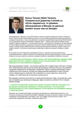 ИНТЕРНЕТ ТОРГОВЛЯ В РОССИИ
Интервью | Нильс Тонсен (Lamoda.ru)

Нильс Тонсен (Niels Tonsen),
Генеральный директор Lamoda.ru:
«Если задуматься, то уровень
обслуживания в Москве на данный
момент выше чем на Западе»

Отправивляясь в Москву в конце 2010 года на запуск интернет-магазина Lamoda, 26-летний
Нильс Тонсен не имел опыта работы в России, но уже имел многолетнюю практику работы в
интернет-проектах, в том числе работал с немецким инкубатором стартапов Rocket Internet
и его проектами Groupon International и Zalando. Цель – создать российского лидера онлайнпродаж в обувном сегменте – не легко было достичь, учитывая что, буквально за пару месяцев
до этого другие западные инвесторы запустили такого первопроходца как Sapato.ru. В конце
концов, Lamoda вышла победителем из титанической маркетинг-битвы, заявив о себе как о
лидере продаж и постепенно увеличивая ассортимент других категорий товаров в сфере
моды.
В то время как сайт Sapato был приобретен Ozon.ru, Lamoda получила колоссальные
капиталовложения, в общей сложности составившее 200 миллионов долларов. Тонсен открыто
ответил на наши вопросы и критику, которую неизбежно порождает лидерство на рынке.

– Lamoda начала свой бизнес с обуви; теперь сайт также предлагает одежду и даже
домашний текстиль, предметы декора. Как вы позиционируете себя сегодня,
перетерпит ли сайт изменения в будущем?
Мы позиционируем Lamoda – как интернет-магазин №1 в сфере моды в России и странах
СНГ, предлагающий наилучшее качество обслуживания клиентов на рынке. Ассортимент
продукции определяется интересами потребителя. Обувь и одежда всегда будут играть
главную роль для клиентов, поэтому мы предоставляем возможность купить полный
спектр товаров данных категорий. Мы стремимся не только увеличить количество
товаров, но и заботимся об их качестве и актуальности.
Мы ожидаем значительного спроса на такой дополнительный товар ,как косметика, даже
если непрофильные категории, в будущем, будут составлять не более 10% от общего
объема продаж
– С момента создания Вы привлекли в общей сложности 200 млн. долларов, это
рекорд для электронной коммерции в России (возможно, за исключением
показателя Ozon за 15 лет существования). Что вы делаете или планируете сделать
с этими деньгами?
Основная часть инвестиций пойдет на развитие ассортимента и привлечение клиентов – это
типичная ситуация для интернет-ритейлеров. Вдобавок ко всему мы решили создать собственную
платформу по дистрибьюции и доставке с нуля. Это требует как капитальных затрат, так и
инвестиций в кадровый потенциал, особенно в области ИТ.

9

 