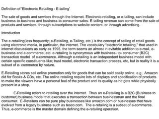 Definition of 'Electronic Retailing - E-tailing'
The sale of goods and services through the Internet. Electronic retailing, or e-tailing, can include
business-to-business and business-to-consumer sales. E-tailing revenue can come from the sale of
products and services, through subscriptions to website content, or through advertising.
introduction
The e-retailing(less frequently; e-Retailing, e-Tailing, etc.) is the concept of selling of retail goods
using electronic media, in particular, the internet. The vocabulary "electronic retailing," that used in
internet discussions as early as 1995, the term seems an almost in evitable addition to e-mail, e-
business and e-commerce, etc. e-retailing is synonymous with business- to- consumer (B2C)
transaction model of e-commerce. Although e-retailing is an independent business model with
certain specific constituents like; trust model, electronic transaction process, etc, but in reality it is a
subset of e- commerce by nature.
E-Retailing stores sell online promotion only for goods that can be sold easily online, e.g., Amazon
did for Books & CDs, etc. The online retailing require lots of displays and specification of products
to make the viewers have a personal feel of the product and its quality as he gets while physically
present in a shop.
E-Retailing refers to retailing over the internet. Thus an e-Retailing is a B2C (Business to
customer) business model that executes a transaction between businessman and the final
consumer. E-Retailers can be pure play businesses like amazon.com or businesses that have
evolved from a legacy business such as tesco.com. The e-retailing is a subset of e-commerce.
Thus, e-commerce is the master domain defining the e-retailing operation.
 