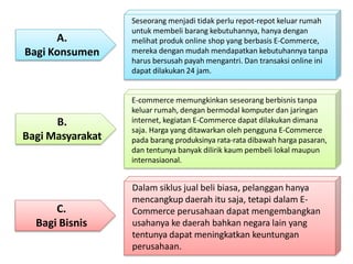 C.
Bagi Bisnis
Dalam siklus jual beli biasa, pelanggan hanya
mencangkup daerah itu saja, tetapi dalam E-
Commerce perusahaan dapat mengembangkan
usahanya ke daerah bahkan negara lain yang
tentunya dapat meningkatkan keuntungan
perusahaan.
Seseorang menjadi tidak perlu repot-repot keluar rumah
untuk membeli barang kebutuhannya, hanya dengan
melihat produk online shop yang berbasis E-Commerce,
mereka dengan mudah mendapatkan kebutuhannya tanpa
harus bersusah payah mengantri. Dan transaksi online ini
dapat dilakukan 24 jam.
A.
Bagi Konsumen
B.
Bagi Masyarakat
E-commerce memungkinkan seseorang berbisnis tanpa
keluar rumah, dengan bermodal komputer dan jaringan
internet, kegiatan E-Commerce dapat dilakukan dimana
saja. Harga yang ditawarkan oleh pengguna E-Commerce
pada barang produksinya rata-rata dibawah harga pasaran,
dan tentunya banyak dilirik kaum pembeli lokal maupun
internasiaonal.
 