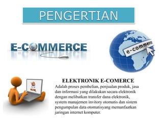 ELEKTRONIK E-COMERCE
Adalah proses pembelian, penjualan produk, jasa
dan informasi yang dilakukan secara elektronik
dengan melibatkan transfer dana elektronik,
system manajemen invitory otomatis dan sistem
pengumpulan data otomatisyang memanfaatkan
jaringan internet komputer.
 