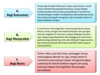 C. 
Bagi Bisnis 
Seseorang menjadi tidak perlu repot-repot keluar rumah 
untuk membeli barang kebutuhannya, hanya dengan 
melihat produk online shop yang berbasis E-Commerce, 
mereka dengan mudah mendapatkan kebutuhannya tanpa 
harus bersusah payah mengantri. Dan transaksi online ini 
dapat dilakukan 24 jam. 
Dalam siklus jual beli biasa, pelanggan hanya 
mencangkup daerah itu saja, tetapi dalam E-Commerce 
perusahaan dapat mengembangkan 
usahanya ke daerah bahkan negara lain yang 
tentunya dapat meningkatkan keuntungan 
perusahaan. 
A. 
Bagi Konsumen 
B. 
Bagi Masyarakat 
E-commerce memungkinkan seseorang berbisnis tanpa 
keluar rumah, dengan bermodal komputer dan jaringan 
internet, kegiatan E-Commerce dapat dilakukan dimana 
saja. Harga yang ditawarkan oleh pengguna E-Commerce 
pada barang produksinya rata-rata dibawah harga pasaran, 
dan tentunya banyak dilirik kaum pembeli lokal maupun 
internasiaonal. 
 