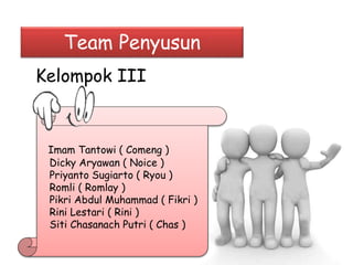 Team Penyusun 
Kelompok III 
Imam Tantowi ( Comeng ) 
Dicky Aryawan ( Noice ) 
Priyanto Sugiarto ( Ryou ) 
Romli ( Romlay ) 
Pikri Abdul Muhammad ( Fikri ) 
Rini Lestari ( Rini ) 
Siti Chasanach Putri ( Chas ) 
 
