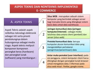 ASPEK TEKNIS DAN NONTEKNIS IMPLEMENTASI 
E- COMMERCE 
1 
2 
3 
4 
Situs WEB : merupakan sebuah sistem 
komputer yang bertindak sebagai server 
bagi transaksi bisnis yang dilengkapi sistem 
basis data untuk data warehouse. 
Jaringan komunikasi data (jaringan 
komputer/internet) : sebagai media 
lalulintas data antara client (pembeli) dan 
server (situs web) 
Protokol komunikasi data: berupa 
kumpulan aturan komunikasi data yang 
mengendalikan pertukaran 
(pengiriman/penerimaan) data 
Antar muka pemakai (user interface): pada 
sisi pengguna, sistem komputer client harus 
dilengkapi dengan perangkat lunak browser 
untuk mengakses data / informasi pada 
situs web misal : firefox, google crome. 
A. ASPEK TEKNIS 
Aspek Teknis adalah aspek 
relibilitas teknologi elektronik 
sebagai inti serta piranti 
pendukungnya dalam 
hubungannya sebagai media 
niaga. Aspek teknis meliputi 
komponen komponen 
perangkat keras (hardware) 
dan perangkat lunak 
(software) yang membangun : 
 