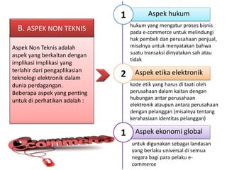hukum yang mengatur proses bisnis 
pada e-commerce untuk melindungi 
hak pembeli dan perusahaan penjual, 
misalnya untuk menyatakan bahwa 
suatu transaksi dinyatakan sah atau 
tidak 
kode etik yang harus di taati oleh 
perusahaan dalam kaitan dengan 
hubungan antar perusahaan 
elektronik ataupun antara perusahaan 
dengan pelanggan (misalnya tentang 
kerahasiaan identitas pelanggan) 
B. ASPEK NON TEKNIS 
Aspek Non Teknis adalah 
aspek yang berkaitan dengan 
implikasi implikasi yang 
terlahir dari pengaplikasian 
teknologi elektronik dalam 
dunia perdagangan. 
Beberapa aspek yang penting 
untuk di perhatikan adalah : 
1 Aspek hukum 
2 Aspek etika elektronik 
1 Aspek ekonomi global 
untuk digunakan sebagai landasan 
yang berlaku universal di semua 
negara bagi para pelaku e-commerce 
 