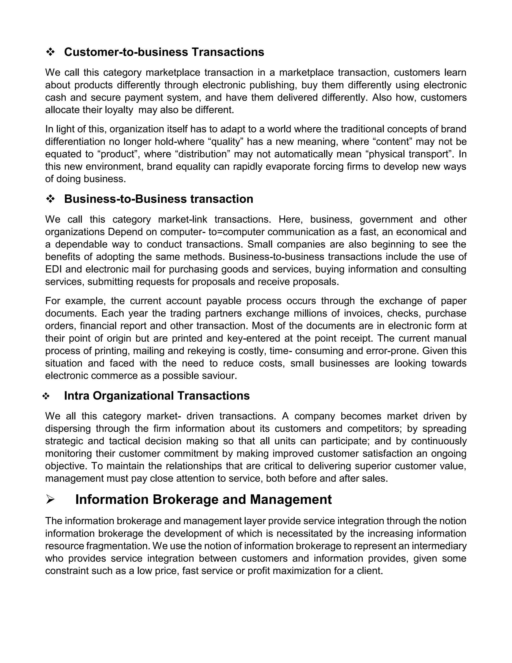  Customer-to-business Transactions 
We call this category marketplace transaction in a marketplace transaction, customers learn about products differently through electronic publishing, buy them differently using electronic cash and secure payment system, and have them delivered differently. Also how, customers allocate their loyalty may also be different. 
In light of this, organization itself has to adapt to a world where the traditional concepts of brand differentiation no longer hold-where “quality” has a new meaning, where “content” may not be equated to “product”, where “distribution” may not automatically mean “physical transport”. In this new environment, brand equality can rapidly evaporate forcing firms to develop new ways of doing business. 
 Business-to-Business transaction 
We call this category market-link transactions. Here, business, government and other organizations Depend on computer- to=computer communication as a fast, an economical and a dependable way to conduct transactions. Small companies are also beginning to see the benefits of adopting the same methods. Business-to-business transactions include the use of EDI and electronic mail for purchasing goods and services, buying information and consulting services, submitting requests for proposals and receive proposals. 
For example, the current account payable process occurs through the exchange of paper documents. Each year the trading partners exchange millions of invoices, checks, purchase orders, financial report and other transaction. Most of the documents are in electronic form at their point of origin but are printed and key-entered at the point receipt. The current manual process of printing, mailing and rekeying is costly, time- consuming and error-prone. Given this situation and faced with the need to reduce costs, small businesses are looking towards electronic commerce as a possible saviour. 
 Intra Organizational Transactions 
We all this category market- driven transactions. A company becomes market driven by dispersing through the firm information about its customers and competitors; by spreading strategic and tactical decision making so that all units can participate; and by continuously monitoring their customer commitment by making improved customer satisfaction an ongoing objective. To maintain the relationships that are critical to delivering superior customer value, management must pay close attention to service, both before and after sales. 
 Information Brokerage and Management 
The information brokerage and management layer provide service integration through the notion information brokerage the development of which is necessitated by the increasing information resource fragmentation. We use the notion of information brokerage to represent an intermediary who provides service integration between customers and information provides, given some constraint such as a low price, fast service or profit maximization for a client. 
 