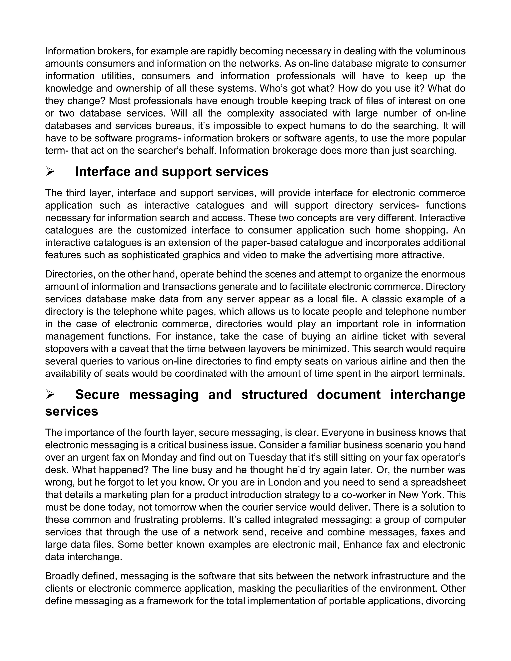 Information brokers, for example are rapidly becoming necessary in dealing with the voluminous amounts consumers and information on the networks. As on-line database migrate to consumer information utilities, consumers and information professionals will have to keep up the knowledge and ownership of all these systems. Who’s got what? How do you use it? What do they change? Most professionals have enough trouble keeping track of files of interest on one or two database services. Will all the complexity associated with large number of on-line databases and services bureaus, it’s impossible to expect humans to do the searching. It will have to be software programs- information brokers or software agents, to use the more popular term- that act on the searcher’s behalf. Information brokerage does more than just searching. 
 Interface and support services 
The third layer, interface and support services, will provide interface for electronic commerce application such as interactive catalogues and will support directory services- functions necessary for information search and access. These two concepts are very different. Interactive catalogues are the customized interface to consumer application such home shopping. An interactive catalogues is an extension of the paper-based catalogue and incorporates additional features such as sophisticated graphics and video to make the advertising more attractive. 
Directories, on the other hand, operate behind the scenes and attempt to organize the enormous amount of information and transactions generate and to facilitate electronic commerce. Directory services database make data from any server appear as a local file. A classic example of a directory is the telephone white pages, which allows us to locate people and telephone number in the case of electronic commerce, directories would play an important role in information management functions. For instance, take the case of buying an airline ticket with several stopovers with a caveat that the time between layovers be minimized. This search would require several queries to various on-line directories to find empty seats on various airline and then the availability of seats would be coordinated with the amount of time spent in the airport terminals. 
 Secure messaging and structured document interchange services 
The importance of the fourth layer, secure messaging, is clear. Everyone in business knows that electronic messaging is a critical business issue. Consider a familiar business scenario you hand over an urgent fax on Monday and find out on Tuesday that it’s still sitting on your fax operator’s desk. What happened? The line busy and he thought he’d try again later. Or, the number was wrong, but he forgot to let you know. Or you are in London and you need to send a spreadsheet that details a marketing plan for a product introduction strategy to a co-worker in New York. This must be done today, not tomorrow when the courier service would deliver. There is a solution to these common and frustrating problems. It’s called integrated messaging: a group of computer services that through the use of a network send, receive and combine messages, faxes and large data files. Some better known examples are electronic mail, Enhance fax and electronic data interchange. 
Broadly defined, messaging is the software that sits between the network infrastructure and the clients or electronic commerce application, masking the peculiarities of the environment. Other define messaging as a framework for the total implementation of portable applications, divorcing  