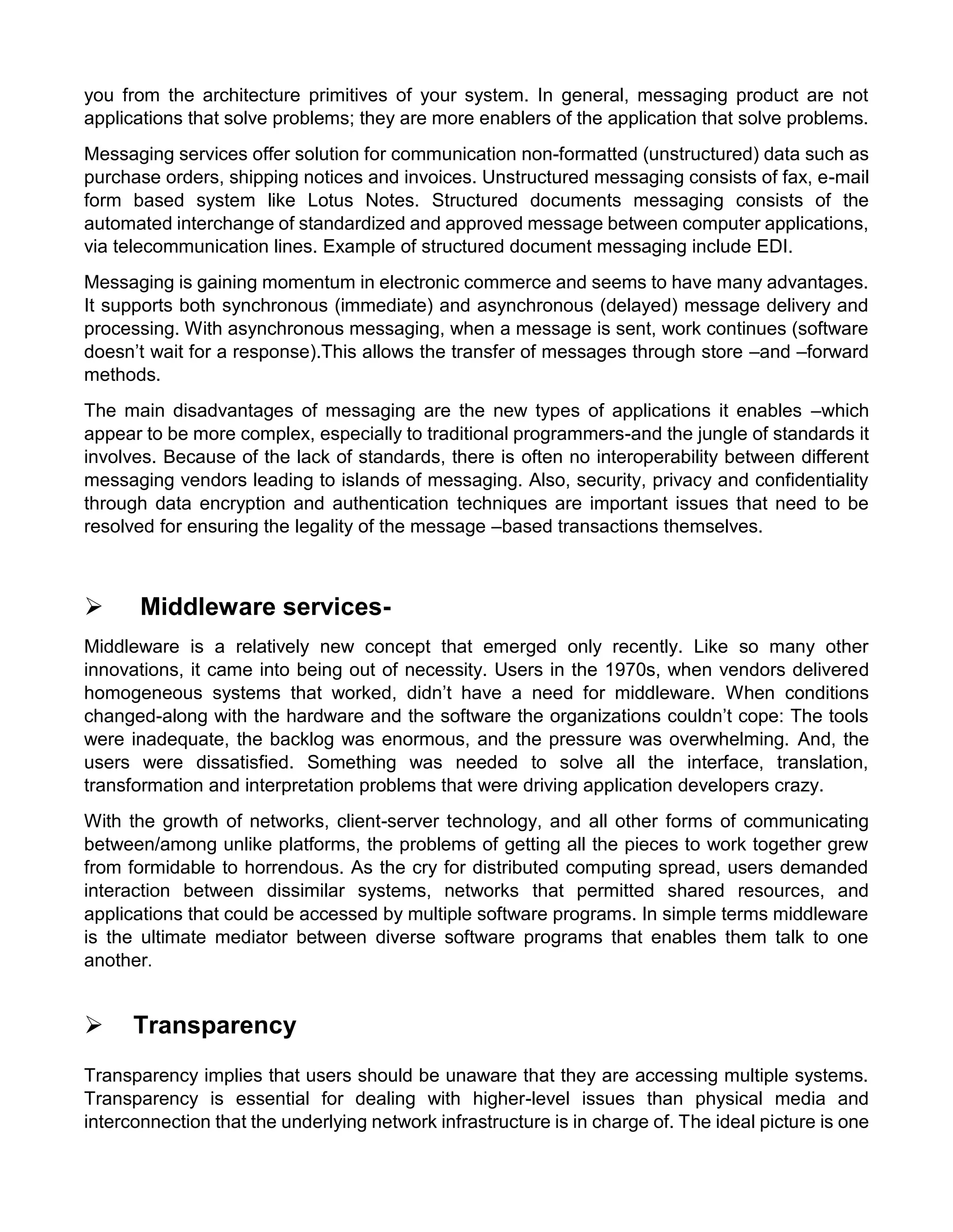 you from the architecture primitives of your system. In general, messaging product are not applications that solve problems; they are more enablers of the application that solve problems. 
Messaging services offer solution for communication non-formatted (unstructured) data such as purchase orders, shipping notices and invoices. Unstructured messaging consists of fax, e-mail form based system like Lotus Notes. Structured documents messaging consists of the automated interchange of standardized and approved message between computer applications, via telecommunication lines. Example of structured document messaging include EDI. 
Messaging is gaining momentum in electronic commerce and seems to have many advantages. It supports both synchronous (immediate) and asynchronous (delayed) message delivery and processing. With asynchronous messaging, when a message is sent, work continues (software doesn’t wait for a response).This allows the transfer of messages through store –and –forward methods. 
The main disadvantages of messaging are the new types of applications it enables –which appear to be more complex, especially to traditional programmers-and the jungle of standards it involves. Because of the lack of standards, there is often no interoperability between different messaging vendors leading to islands of messaging. Also, security, privacy and confidentiality through data encryption and authentication techniques are important issues that need to be resolved for ensuring the legality of the message –based transactions themselves. 
 Middleware services- 
Middleware is a relatively new concept that emerged only recently. Like so many other innovations, it came into being out of necessity. Users in the 1970s, when vendors delivered homogeneous systems that worked, didn’t have a need for middleware. When conditions changed-along with the hardware and the software the organizations couldn’t cope: The tools were inadequate, the backlog was enormous, and the pressure was overwhelming. And, the users were dissatisfied. Something was needed to solve all the interface, translation, transformation and interpretation problems that were driving application developers crazy. 
With the growth of networks, client-server technology, and all other forms of communicating between/among unlike platforms, the problems of getting all the pieces to work together grew from formidable to horrendous. As the cry for distributed computing spread, users demanded interaction between dissimilar systems, networks that permitted shared resources, and applications that could be accessed by multiple software programs. In simple terms middleware is the ultimate mediator between diverse software programs that enables them talk to one another. 
 Transparency 
Transparency implies that users should be unaware that they are accessing multiple systems. Transparency is essential for dealing with higher-level issues than physical media and interconnection that the underlying network infrastructure is in charge of. The ideal picture is one  