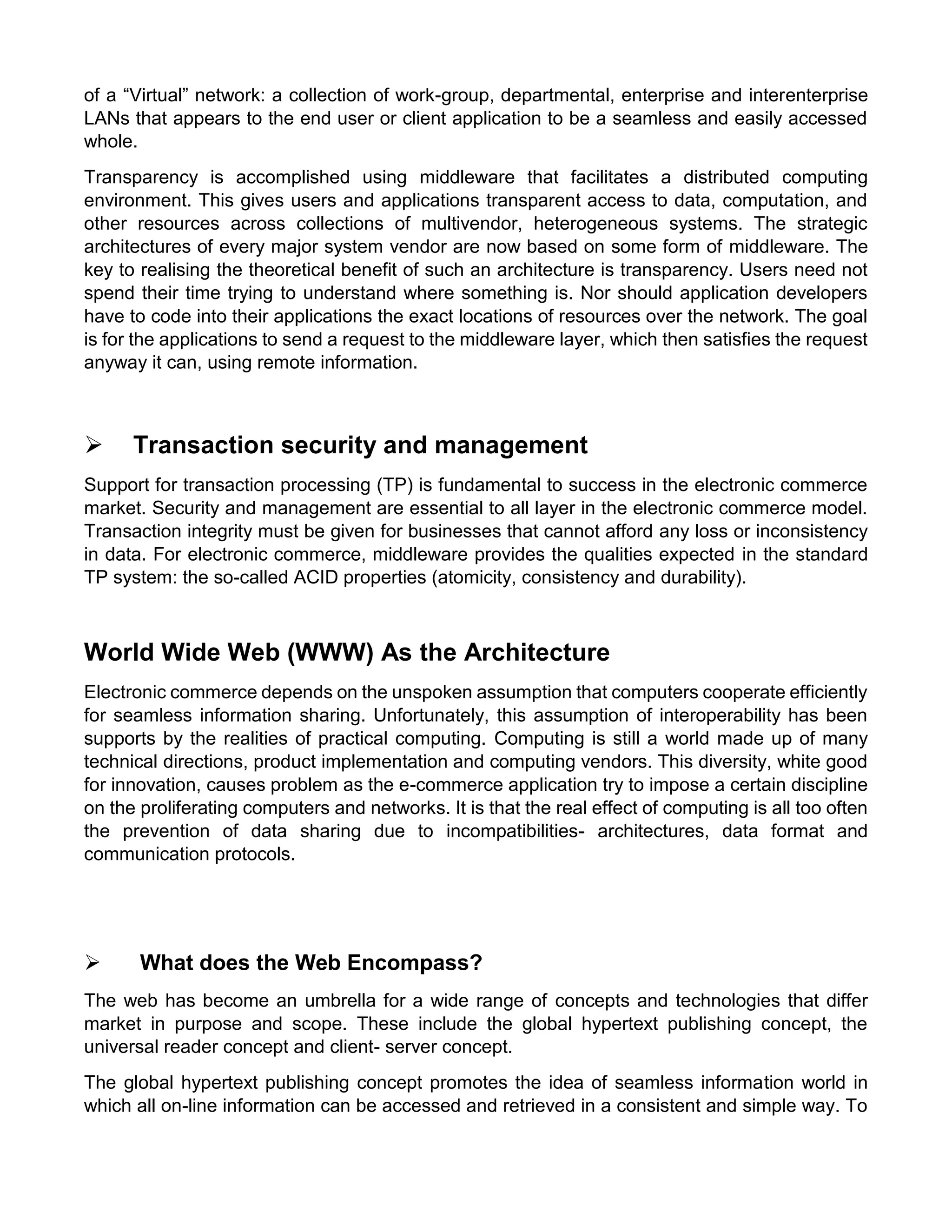 of a “Virtual” network: a collection of work-group, departmental, enterprise and interenterprise LANs that appears to the end user or client application to be a seamless and easily accessed whole. 
Transparency is accomplished using middleware that facilitates a distributed computing environment. This gives users and applications transparent access to data, computation, and other resources across collections of multivendor, heterogeneous systems. The strategic architectures of every major system vendor are now based on some form of middleware. The key to realising the theoretical benefit of such an architecture is transparency. Users need not spend their time trying to understand where something is. Nor should application developers have to code into their applications the exact locations of resources over the network. The goal is for the applications to send a request to the middleware layer, which then satisfies the request anyway it can, using remote information. 
 Transaction security and management 
Support for transaction processing (TP) is fundamental to success in the electronic commerce market. Security and management are essential to all layer in the electronic commerce model. Transaction integrity must be given for businesses that cannot afford any loss or inconsistency in data. For electronic commerce, middleware provides the qualities expected in the standard TP system: the so-called ACID properties (atomicity, consistency and durability). 
World Wide Web (WWW) As the Architecture 
Electronic commerce depends on the unspoken assumption that computers cooperate efficiently for seamless information sharing. Unfortunately, this assumption of interoperability has been supports by the realities of practical computing. Computing is still a world made up of many technical directions, product implementation and computing vendors. This diversity, white good for innovation, causes problem as the e-commerce application try to impose a certain discipline on the proliferating computers and networks. It is that the real effect of computing is all too often the prevention of data sharing due to incompatibilities- architectures, data format and communication protocols. 
 What does the Web Encompass? 
The web has become an umbrella for a wide range of concepts and technologies that differ market in purpose and scope. These include the global hypertext publishing concept, the universal reader concept and client- server concept. 
The global hypertext publishing concept promotes the idea of seamless information world in which all on-line information can be accessed and retrieved in a consistent and simple way. To  
