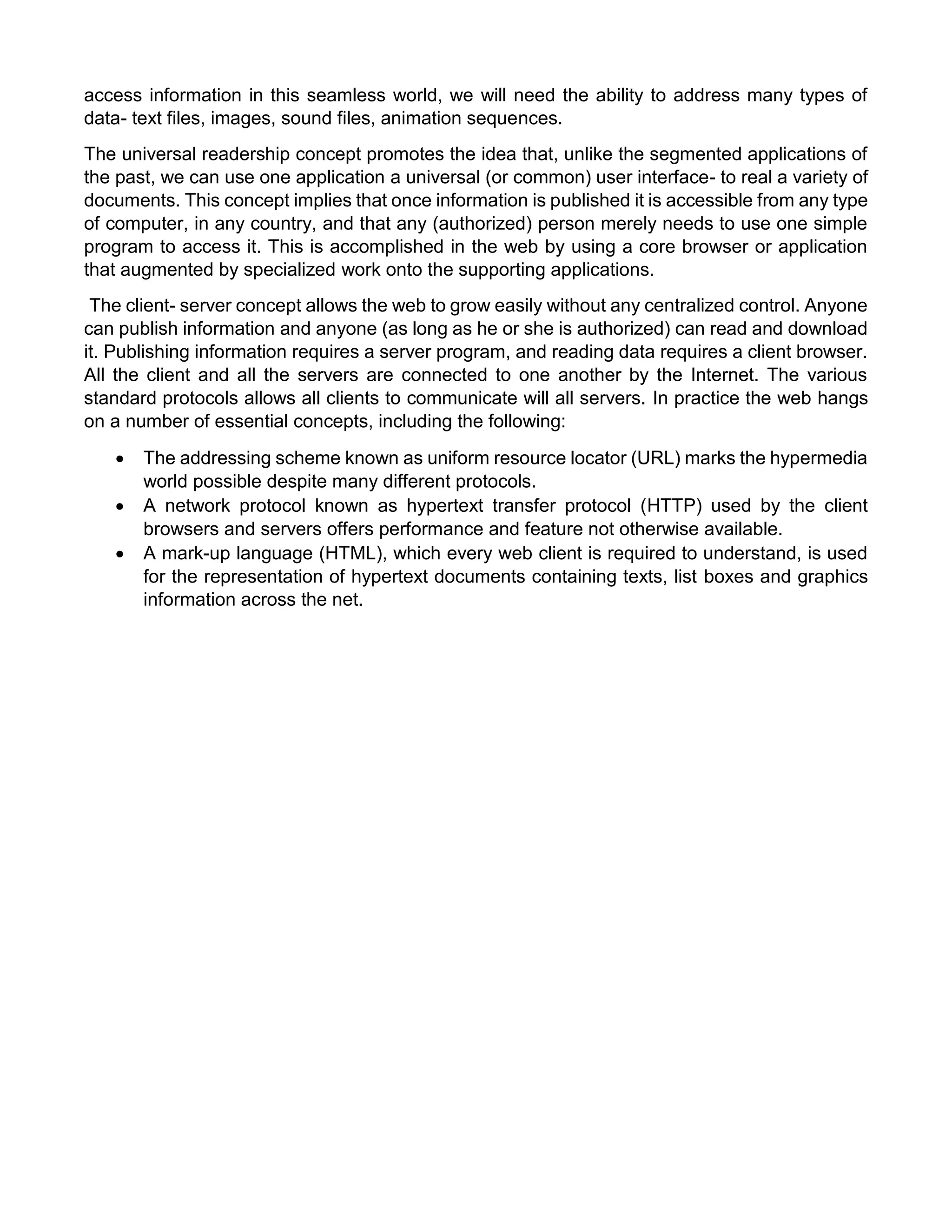 access information in this seamless world, we will need the ability to address many types of data- text files, images, sound files, animation sequences. 
The universal readership concept promotes the idea that, unlike the segmented applications of the past, we can use one application a universal (or common) user interface- to real a variety of documents. This concept implies that once information is published it is accessible from any type of computer, in any country, and that any (authorized) person merely needs to use one simple program to access it. This is accomplished in the web by using a core browser or application that augmented by specialized work onto the supporting applications. 
The client- server concept allows the web to grow easily without any centralized control. Anyone can publish information and anyone (as long as he or she is authorized) can read and download it. Publishing information requires a server program, and reading data requires a client browser. All the client and all the servers are connected to one another by the Internet. The various standard protocols allows all clients to communicate will all servers. In practice the web hangs on a number of essential concepts, including the following: 
 The addressing scheme known as uniform resource locator (URL) marks the hypermedia world possible despite many different protocols. 
 A network protocol known as hypertext transfer protocol (HTTP) used by the client browsers and servers offers performance and feature not otherwise available. 
 A mark-up language (HTML), which every web client is required to understand, is used for the representation of hypertext documents containing texts, list boxes and graphics information across the net. 
 