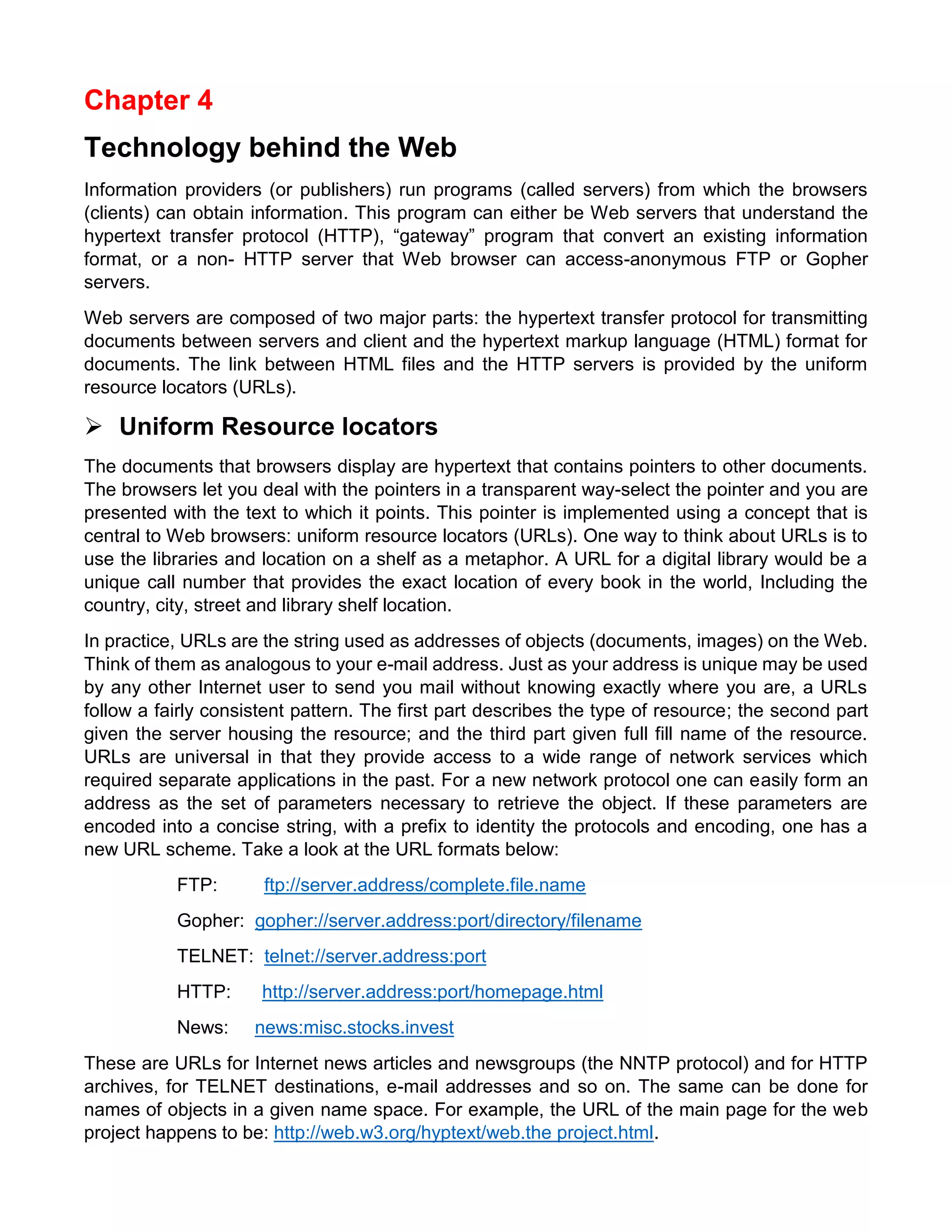 Chapter 4 
Technology behind the Web 
Information providers (or publishers) run programs (called servers) from which the browsers (clients) can obtain information. This program can either be Web servers that understand the hypertext transfer protocol (HTTP), “gateway” program that convert an existing information format, or a non- HTTP server that Web browser can access-anonymous FTP or Gopher servers. 
Web servers are composed of two major parts: the hypertext transfer protocol for transmitting documents between servers and client and the hypertext markup language (HTML) format for documents. The link between HTML files and the HTTP servers is provided by the uniform resource locators (URLs). 
 Uniform Resource locators 
The documents that browsers display are hypertext that contains pointers to other documents. The browsers let you deal with the pointers in a transparent way-select the pointer and you are presented with the text to which it points. This pointer is implemented using a concept that is central to Web browsers: uniform resource locators (URLs). One way to think about URLs is to use the libraries and location on a shelf as a metaphor. A URL for a digital library would be a unique call number that provides the exact location of every book in the world, Including the country, city, street and library shelf location. 
In practice, URLs are the string used as addresses of objects (documents, images) on the Web. Think of them as analogous to your e-mail address. Just as your address is unique may be used by any other Internet user to send you mail without knowing exactly where you are, a URLs follow a fairly consistent pattern. The first part describes the type of resource; the second part given the server housing the resource; and the third part given full fill name of the resource. URLs are universal in that they provide access to a wide range of network services which required separate applications in the past. For a new network protocol one can easily form an address as the set of parameters necessary to retrieve the object. If these parameters are encoded into a concise string, with a prefix to identity the protocols and encoding, one has a new URL scheme. Take a look at the URL formats below: 
FTP: ftp://server.address/complete.file.name 
Gopher: gopher://server.address:port/directory/filename 
TELNET: telnet://server.address:port 
HTTP: http://server.address:port/homepage.html 
News: news:misc.stocks.invest 
These are URLs for Internet news articles and newsgroups (the NNTP protocol) and for HTTP archives, for TELNET destinations, e-mail addresses and so on. The same can be done for names of objects in a given name space. For example, the URL of the main page for the web project happens to be: http://web.w3.org/hyptext/web.the project.html.  