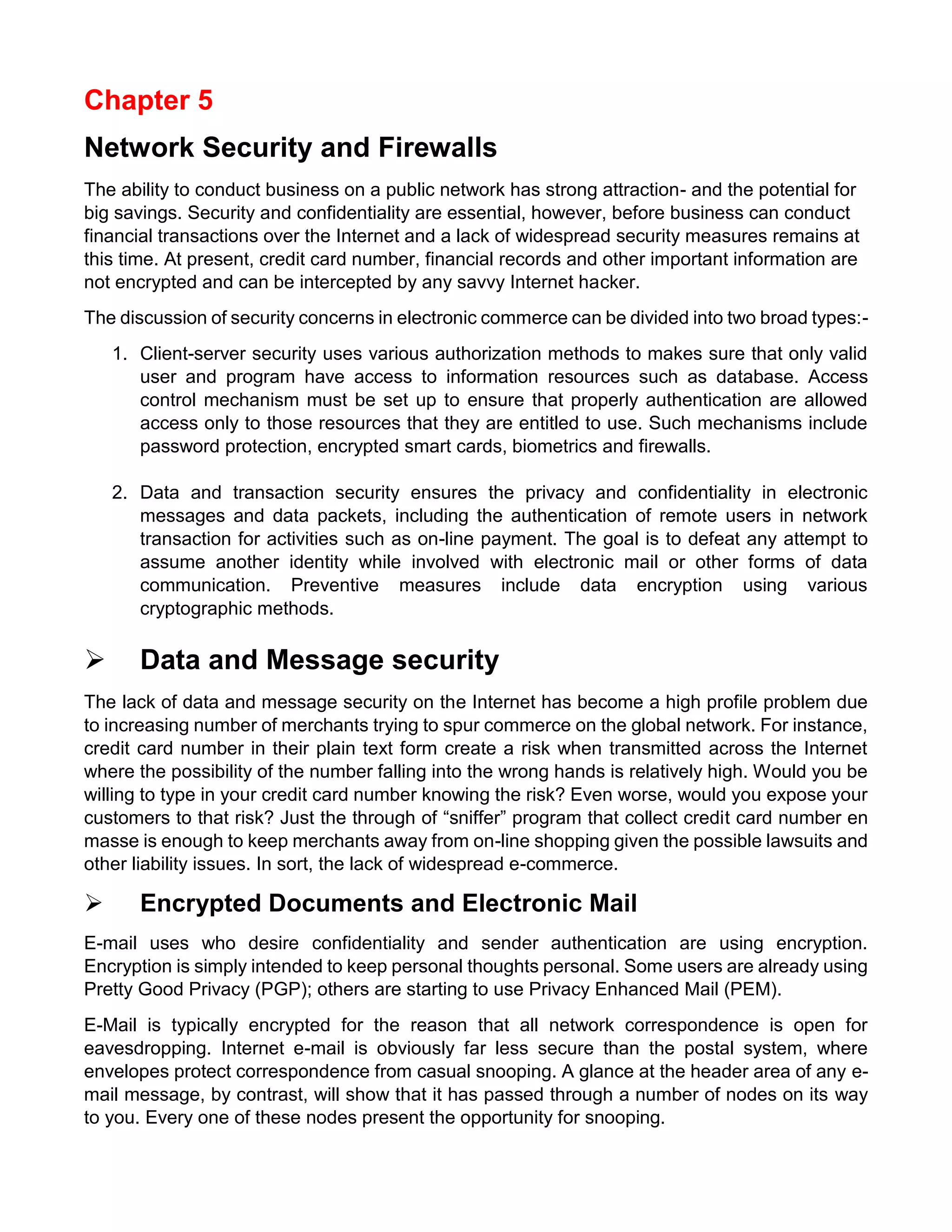 Chapter 5 
Network Security and Firewalls 
The ability to conduct business on a public network has strong attraction- and the potential for big savings. Security and confidentiality are essential, however, before business can conduct financial transactions over the Internet and a lack of widespread security measures remains at this time. At present, credit card number, financial records and other important information are not encrypted and can be intercepted by any savvy Internet hacker. 
The discussion of security concerns in electronic commerce can be divided into two broad types:- 
1. Client-server security uses various authorization methods to makes sure that only valid user and program have access to information resources such as database. Access control mechanism must be set up to ensure that properly authentication are allowed access only to those resources that they are entitled to use. Such mechanisms include password protection, encrypted smart cards, biometrics and firewalls. 
2. Data and transaction security ensures the privacy and confidentiality in electronic messages and data packets, including the authentication of remote users in network transaction for activities such as on-line payment. The goal is to defeat any attempt to assume another identity while involved with electronic mail or other forms of data communication. Preventive measures include data encryption using various cryptographic methods. 
 Data and Message security 
The lack of data and message security on the Internet has become a high profile problem due to increasing number of merchants trying to spur commerce on the global network. For instance, credit card number in their plain text form create a risk when transmitted across the Internet where the possibility of the number falling into the wrong hands is relatively high. Would you be willing to type in your credit card number knowing the risk? Even worse, would you expose your customers to that risk? Just the through of “sniffer” program that collect credit card number en masse is enough to keep merchants away from on-line shopping given the possible lawsuits and other liability issues. In sort, the lack of widespread e-commerce. 
 Encrypted Documents and Electronic Mail 
E-mail uses who desire confidentiality and sender authentication are using encryption. Encryption is simply intended to keep personal thoughts personal. Some users are already using Pretty Good Privacy (PGP); others are starting to use Privacy Enhanced Mail (PEM). 
E-Mail is typically encrypted for the reason that all network correspondence is open for eavesdropping. Internet e-mail is obviously far less secure than the postal system, where envelopes protect correspondence from casual snooping. A glance at the header area of any e- mail message, by contrast, will show that it has passed through a number of nodes on its way to you. Every one of these nodes present the opportunity for snooping.  