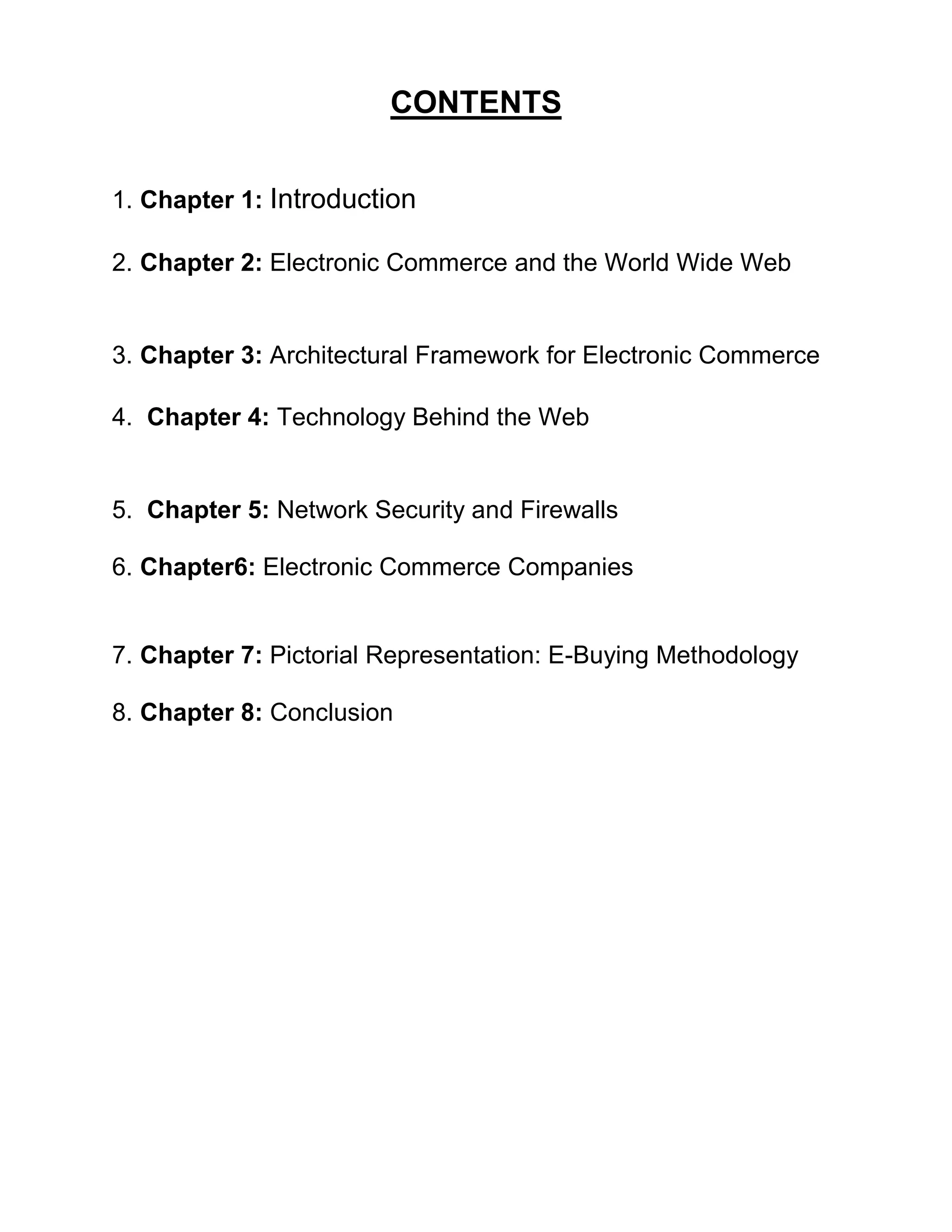 CONTENTS 
1. Chapter 1: Introduction 
2. Chapter 2: Electronic Commerce and the World Wide Web 
3. Chapter 3: Architectural Framework for Electronic Commerce 
4. Chapter 4: Technology Behind the Web 
5. Chapter 5: Network Security and Firewalls 
6. Chapter6: Electronic Commerce Companies 
7. Chapter 7: Pictorial Representation: E-Buying Methodology 
8. Chapter 8: Conclusion 
 