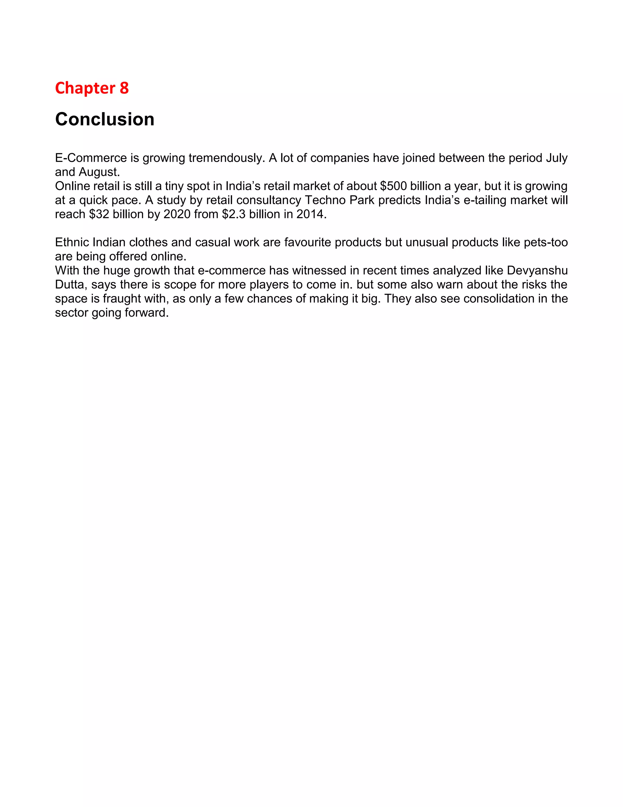 Chapter 8 
Conclusion 
E-Commerce is growing tremendously. A lot of companies have joined between the period July and August. 
Online retail is still a tiny spot in India’s retail market of about $500 billion a year, but it is growing at a quick pace. A study by retail consultancy Techno Park predicts India’s e-tailing market will reach $32 billion by 2020 from $2.3 billion in 2014. 
Ethnic Indian clothes and casual work are favourite products but unusual products like pets-too are being offered online. 
With the huge growth that e-commerce has witnessed in recent times analyzed like Devyanshu Dutta, says there is scope for more players to come in. but some also warn about the risks the space is fraught with, as only a few chances of making it big. They also see consolidation in the sector going forward. 
 