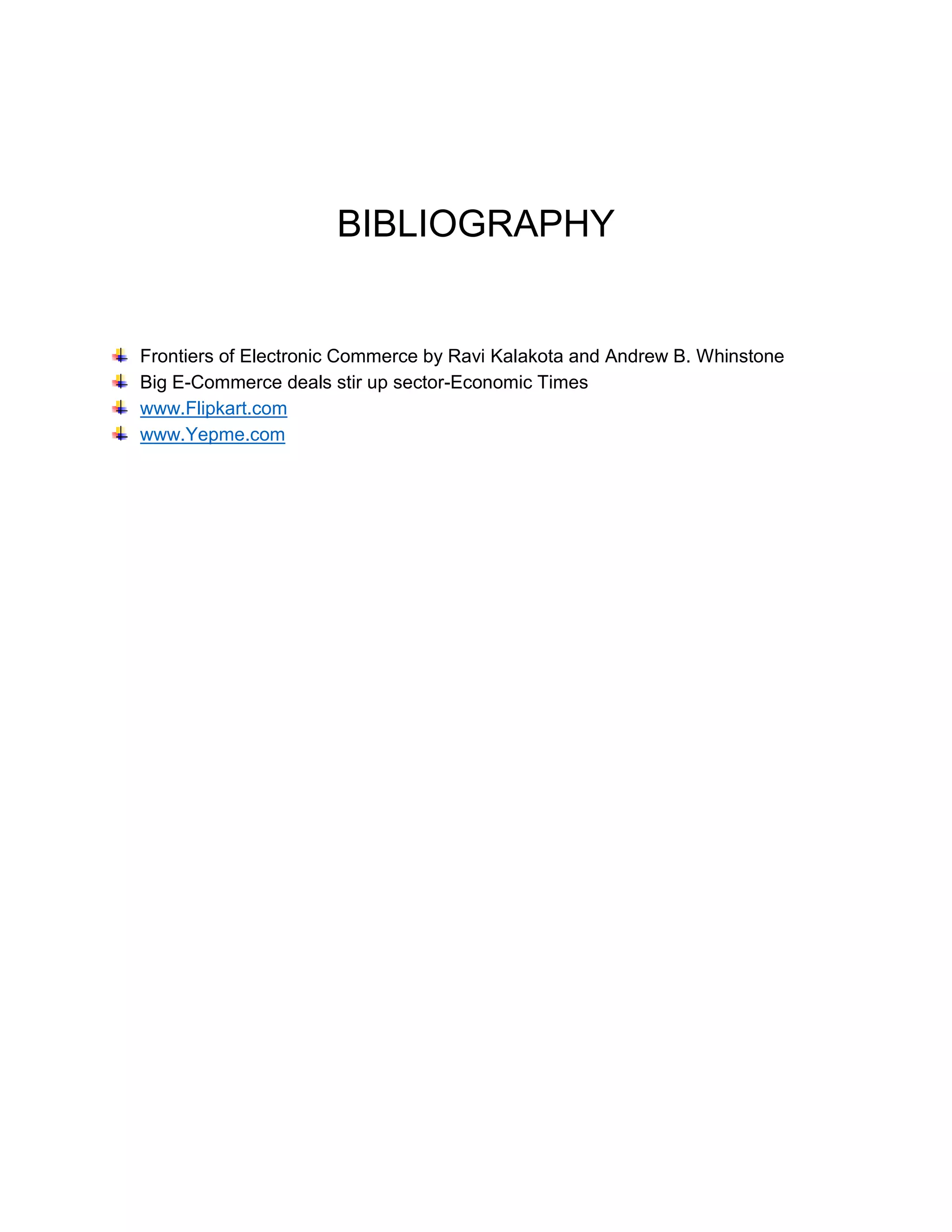 BIBLIOGRAPHY 
Frontiers of Electronic Commerce by Ravi Kalakota and Andrew B. Whinstone 
Big E-Commerce deals stir up sector-Economic Times 
www.Flipkart.com 
www.Yepme.com 
