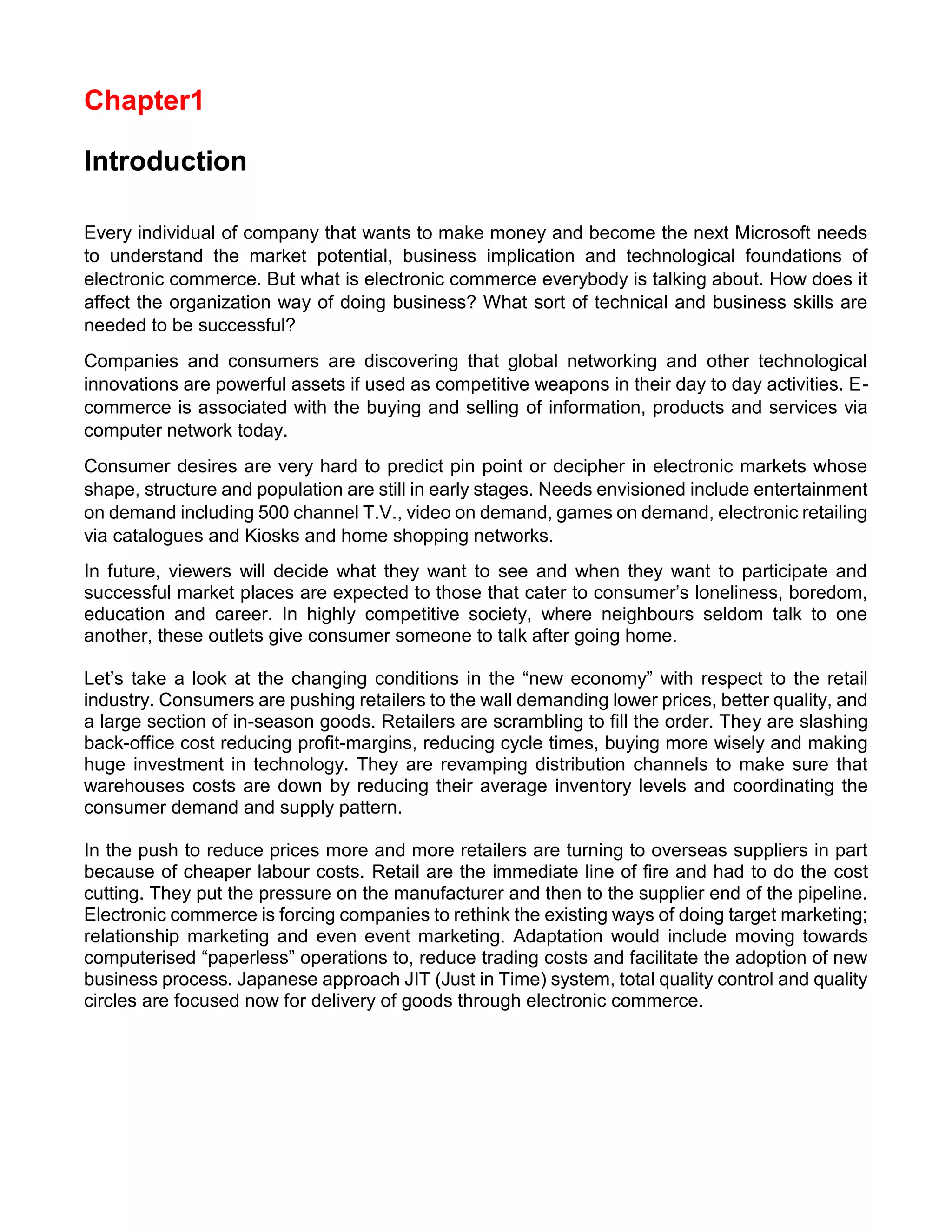 Chapter1 
Introduction 
Every individual of company that wants to make money and become the next Microsoft needs to understand the market potential, business implication and technological foundations of electronic commerce. But what is electronic commerce everybody is talking about. How does it affect the organization way of doing business? What sort of technical and business skills are needed to be successful? 
Companies and consumers are discovering that global networking and other technological innovations are powerful assets if used as competitive weapons in their day to day activities. E- commerce is associated with the buying and selling of information, products and services via computer network today. 
Consumer desires are very hard to predict pin point or decipher in electronic markets whose shape, structure and population are still in early stages. Needs envisioned include entertainment on demand including 500 channel T.V., video on demand, games on demand, electronic retailing via catalogues and Kiosks and home shopping networks. 
In future, viewers will decide what they want to see and when they want to participate and successful market places are expected to those that cater to consumer’s loneliness, boredom, education and career. In highly competitive society, where neighbours seldom talk to one another, these outlets give consumer someone to talk after going home. 
Let’s take a look at the changing conditions in the “new economy” with respect to the retail industry. Consumers are pushing retailers to the wall demanding lower prices, better quality, and a large section of in-season goods. Retailers are scrambling to fill the order. They are slashing back-office cost reducing profit-margins, reducing cycle times, buying more wisely and making huge investment in technology. They are revamping distribution channels to make sure that warehouses costs are down by reducing their average inventory levels and coordinating the consumer demand and supply pattern. 
In the push to reduce prices more and more retailers are turning to overseas suppliers in part because of cheaper labour costs. Retail are the immediate line of fire and had to do the cost cutting. They put the pressure on the manufacturer and then to the supplier end of the pipeline. Electronic commerce is forcing companies to rethink the existing ways of doing target marketing; relationship marketing and even event marketing. Adaptation would include moving towards computerised “paperless” operations to, reduce trading costs and facilitate the adoption of new business process. Japanese approach JIT (Just in Time) system, total quality control and quality circles are focused now for delivery of goods through electronic commerce. 
 