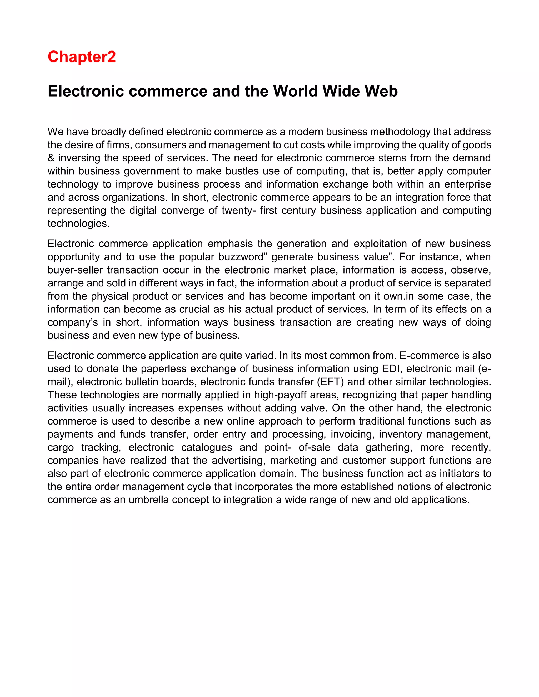 Chapter2 
Electronic commerce and the World Wide Web 
We have broadly defined electronic commerce as a modem business methodology that address the desire of firms, consumers and management to cut costs while improving the quality of goods & inversing the speed of services. The need for electronic commerce stems from the demand within business government to make bustles use of computing, that is, better apply computer technology to improve business process and information exchange both within an enterprise and across organizations. In short, electronic commerce appears to be an integration force that representing the digital converge of twenty- first century business application and computing technologies. 
Electronic commerce application emphasis the generation and exploitation of new business opportunity and to use the popular buzzword” generate business value”. For instance, when buyer-seller transaction occur in the electronic market place, information is access, observe, arrange and sold in different ways in fact, the information about a product of service is separated from the physical product or services and has become important on it own.in some case, the information can become as crucial as his actual product of services. In term of its effects on a company’s in short, information ways business transaction are creating new ways of doing business and even new type of business. 
Electronic commerce application are quite varied. In its most common from. E-commerce is also used to donate the paperless exchange of business information using EDI, electronic mail (e- mail), electronic bulletin boards, electronic funds transfer (EFT) and other similar technologies. These technologies are normally applied in high-payoff areas, recognizing that paper handling activities usually increases expenses without adding valve. On the other hand, the electronic commerce is used to describe a new online approach to perform traditional functions such as payments and funds transfer, order entry and processing, invoicing, inventory management, cargo tracking, electronic catalogues and point- of-sale data gathering, more recently, companies have realized that the advertising, marketing and customer support functions are also part of electronic commerce application domain. The business function act as initiators to the entire order management cycle that incorporates the more established notions of electronic commerce as an umbrella concept to integration a wide range of new and old applications. 
 
