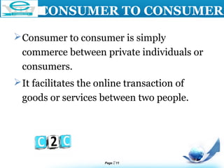 Page  11
LOGO
CONSUMER TO CONSUMER
Consumer to consumer is simply
commerce between private individuals or
consumers.
It facilitates the online transaction of
goods or services between two people.
 