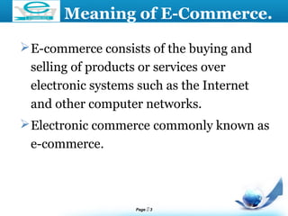 Page  3
LOGO
E-commerce consists of the buying and
selling of products or services over
electronic systems such as the Internet
and other computer networks.
Electronic commerce commonly known as
e-commerce.
Meaning of E-Commerce.
 