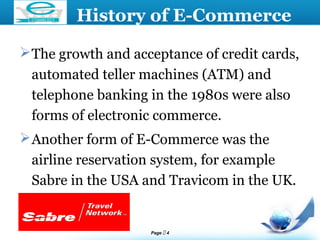 Page  4
LOGO
History of E-Commerce
The growth and acceptance of credit cards,
automated teller machines (ATM) and
telephone banking in the 1980s were also
forms of electronic commerce.
Another form of E-Commerce was the
airline reservation system, for example
Sabre in the USA and Travicom in the UK.
 