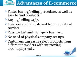 Page  5
LOGO Advantages of E-commerce
Faster buying/selling procedure, as well as
easy to find products.
Buying/selling 24/7.
Low operational costs and better quality of
services.
Easy to start and manage a business.
No need of physical company set-ups.
Customers can easily select products from
different providers without moving
around physically.
 