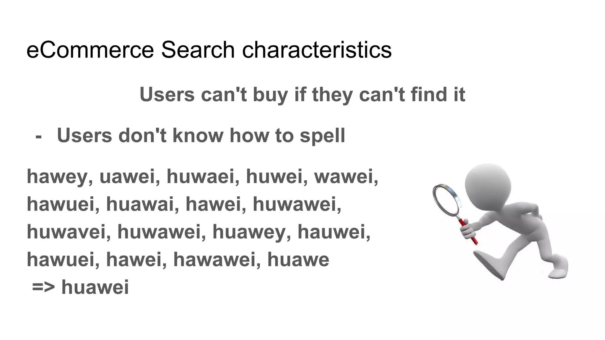 eCommerce Search characteristics
Users can't buy if they can't find it
- Users don't know how to spell
hawey, uawei, huwaei, huwei, wawei,
hawuei, huawai, hawei, huwawei,
huwavei, huwawei, huawey, hauwei,
hawuei, hawei, hawawei, huawe
=> huawei
 