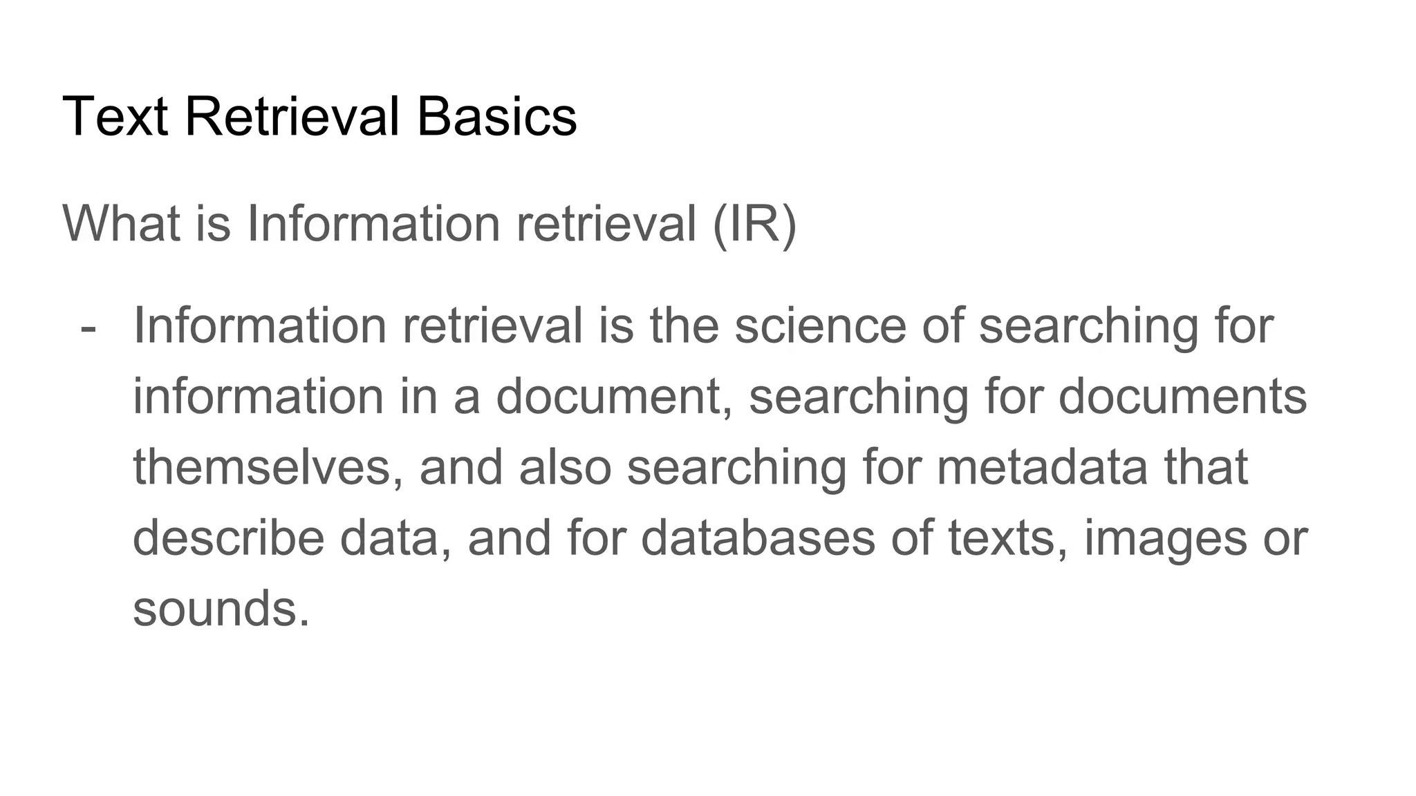 Text Retrieval Basics
What is Information retrieval (IR)
- Information retrieval is the science of searching for
information in a document, searching for documents
themselves, and also searching for metadata that
describe data, and for databases of texts, images or
sounds.
 