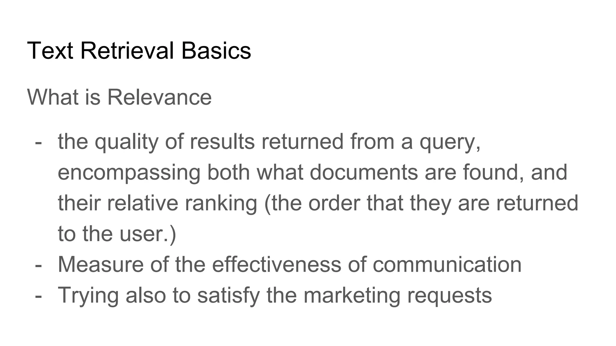 Text Retrieval Basics
What is Relevance
- the quality of results returned from a query,
encompassing both what documents are found, and
their relative ranking (the order that they are returned
to the user.)
- Measure of the effectiveness of communication
- Trying also to satisfy the marketing requests
 