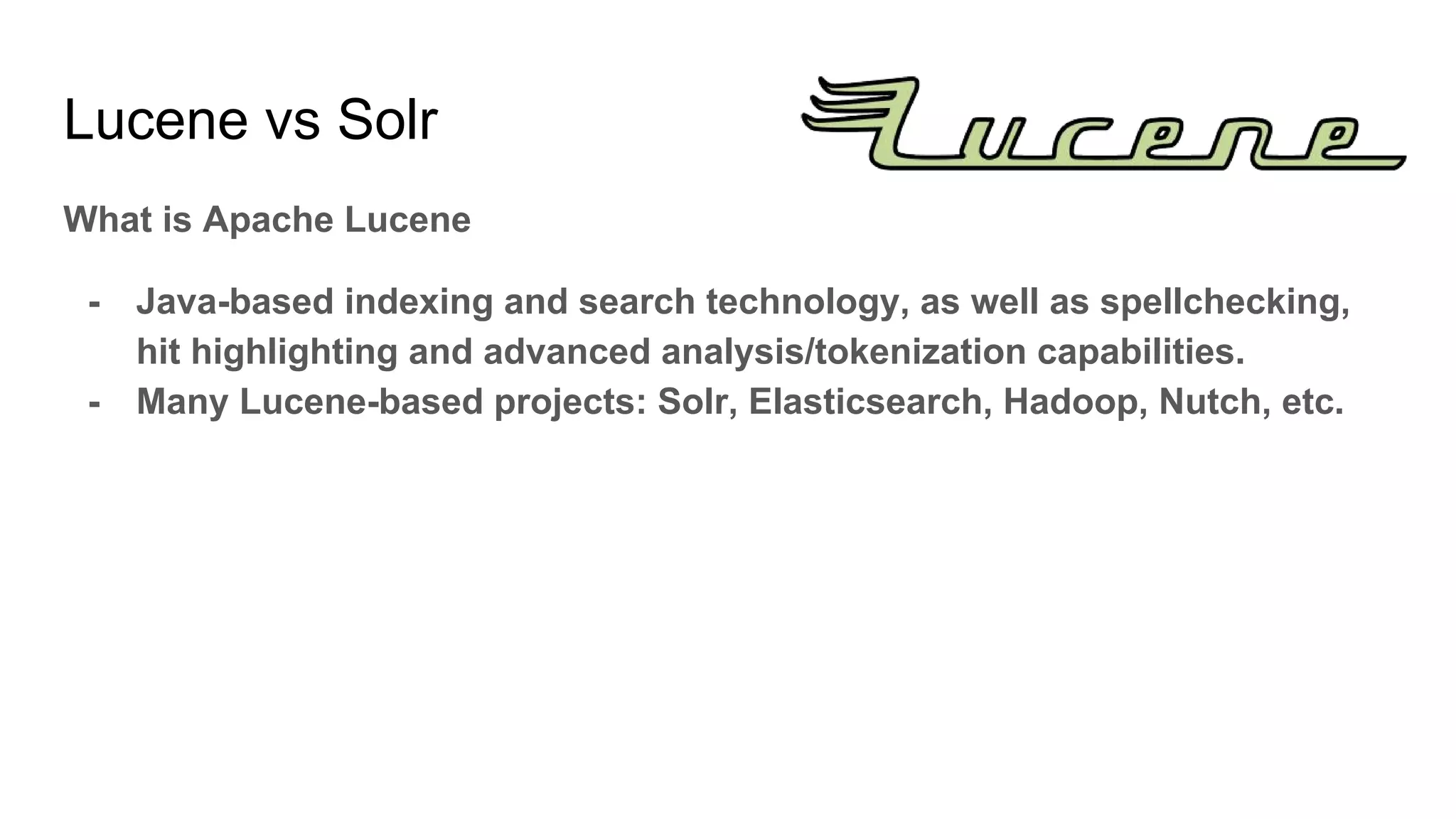 What is Apache Lucene
- Java-based indexing and search technology, as well as spellchecking,
hit highlighting and advanced analysis/tokenization capabilities.
- Many Lucene-based projects: Solr, Elasticsearch, Hadoop, Nutch, etc.
Lucene vs Solr
 