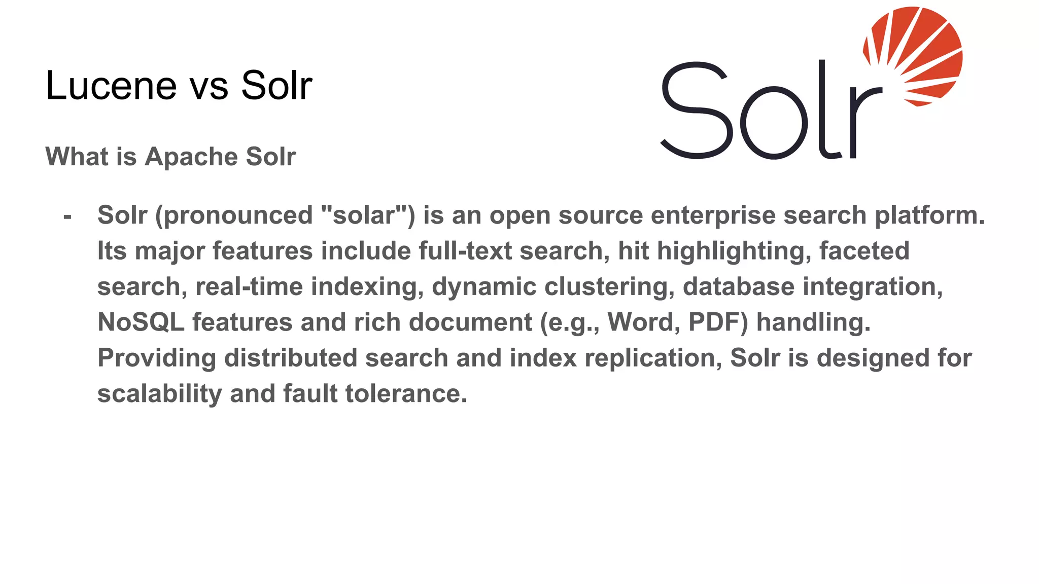 What is Apache Solr
- Solr (pronounced "solar") is an open source enterprise search platform.
Its major features include full-text search, hit highlighting, faceted
search, real-time indexing, dynamic clustering, database integration,
NoSQL features and rich document (e.g., Word, PDF) handling.
Providing distributed search and index replication, Solr is designed for
scalability and fault tolerance.
Lucene vs Solr
 