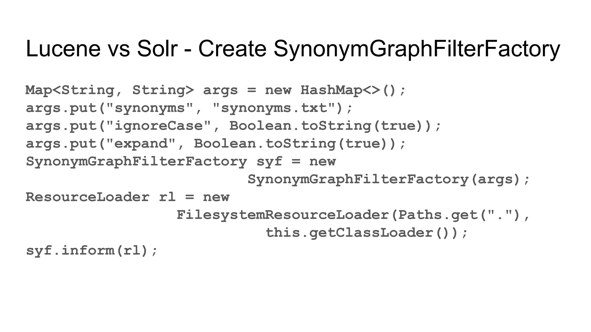 Lucene vs Solr - Create SynonymGraphFilterFactory
Map<String, String> args = new HashMap<>();
args.put("synonyms", "synonyms.txt");
args.put("ignoreCase", Boolean.toString(true));
args.put("expand", Boolean.toString(true));
SynonymGraphFilterFactory syf = new
SynonymGraphFilterFactory(args);
ResourceLoader rl = new
FilesystemResourceLoader(Paths.get("."),
this.getClassLoader());
syf.inform(rl);
 
