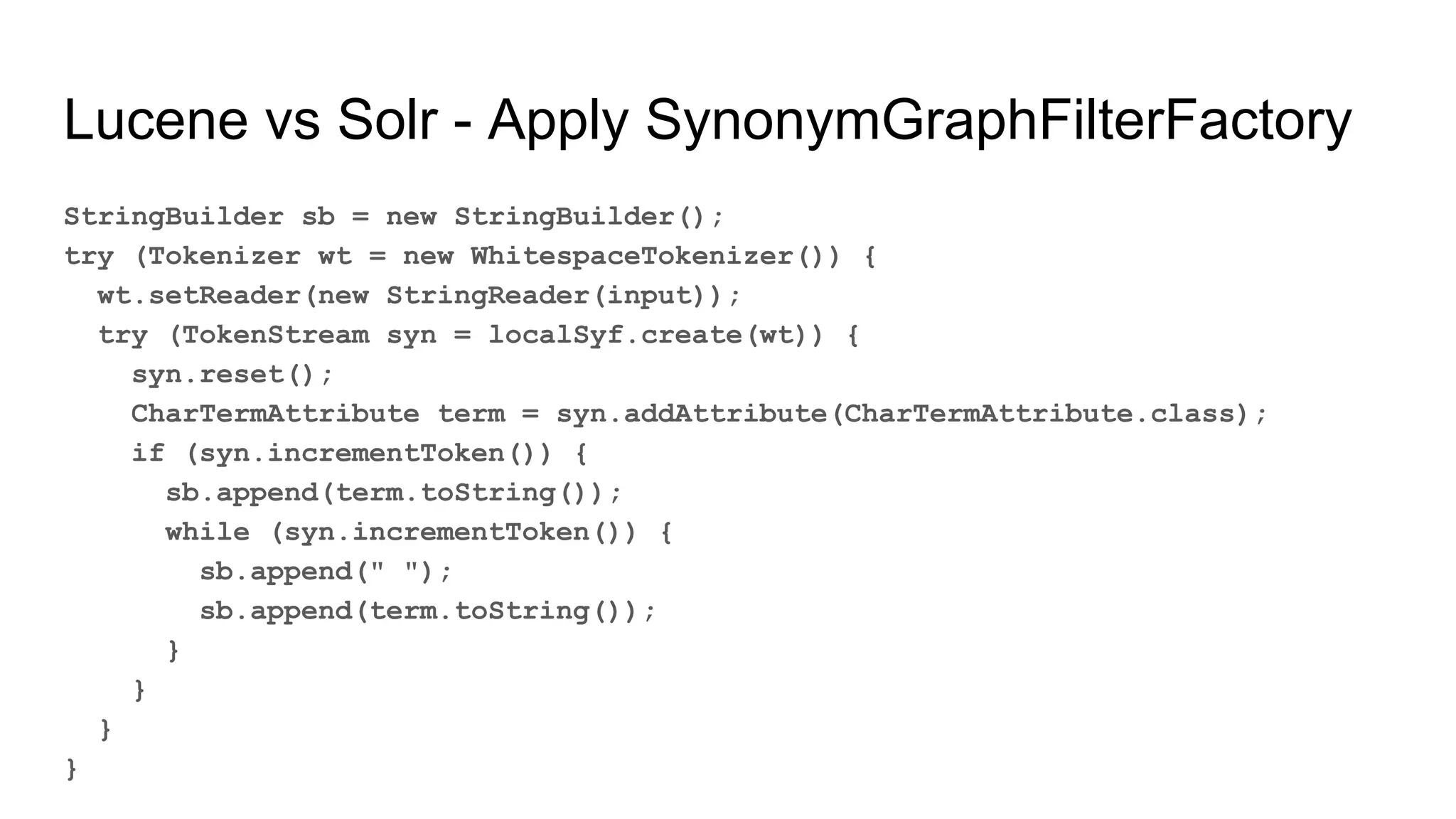 Lucene vs Solr - Apply SynonymGraphFilterFactory
StringBuilder sb = new StringBuilder();
try (Tokenizer wt = new WhitespaceTokenizer()) {
wt.setReader(new StringReader(input));
try (TokenStream syn = localSyf.create(wt)) {
syn.reset();
CharTermAttribute term = syn.addAttribute(CharTermAttribute.class);
if (syn.incrementToken()) {
sb.append(term.toString());
while (syn.incrementToken()) {
sb.append(" ");
sb.append(term.toString());
}
}
}
}
 