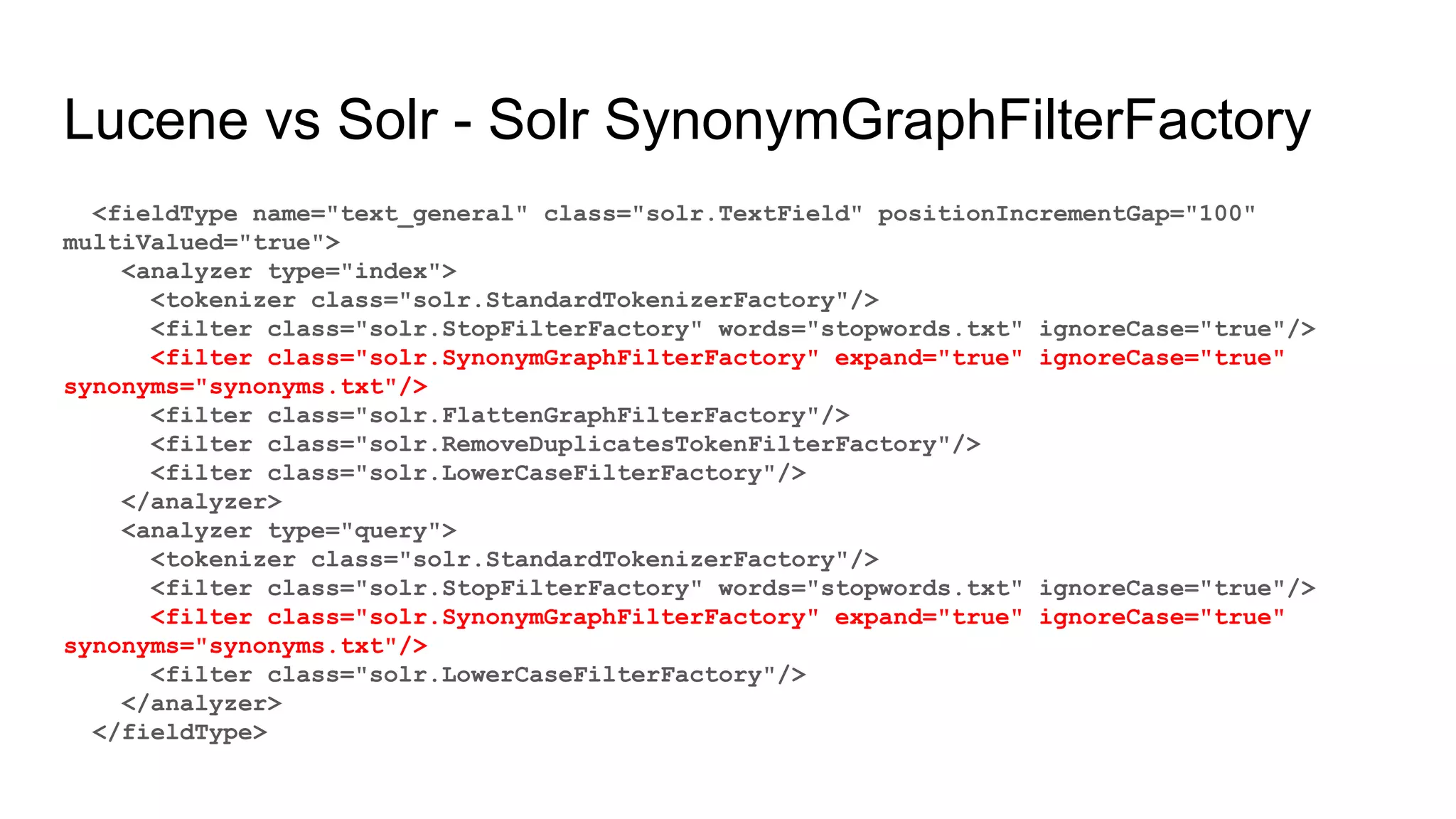 Lucene vs Solr - Solr SynonymGraphFilterFactory
<fieldType name="text_general" class="solr.TextField" positionIncrementGap="100"
multiValued="true">
<analyzer type="index">
<tokenizer class="solr.StandardTokenizerFactory"/>
<filter class="solr.StopFilterFactory" words="stopwords.txt" ignoreCase="true"/>
<filter class="solr.SynonymGraphFilterFactory" expand="true" ignoreCase="true"
synonyms="synonyms.txt"/>
<filter class="solr.FlattenGraphFilterFactory"/>
<filter class="solr.RemoveDuplicatesTokenFilterFactory"/>
<filter class="solr.LowerCaseFilterFactory"/>
</analyzer>
<analyzer type="query">
<tokenizer class="solr.StandardTokenizerFactory"/>
<filter class="solr.StopFilterFactory" words="stopwords.txt" ignoreCase="true"/>
<filter class="solr.SynonymGraphFilterFactory" expand="true" ignoreCase="true"
synonyms="synonyms.txt"/>
<filter class="solr.LowerCaseFilterFactory"/>
</analyzer>
</fieldType>
 