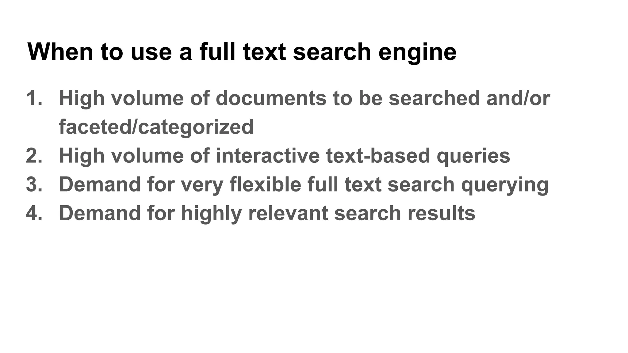When to use a full text search engine
1. High volume of documents to be searched and/or
faceted/categorized
2. High volume of interactive text-based queries
3. Demand for very flexible full text search querying
4. Demand for highly relevant search results
 