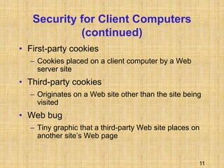 11
Security for Client Computers
(continued)
• First-party cookies
– Cookies placed on a client computer by a Web
server site
• Third-party cookies
– Originates on a Web site other than the site being
visited
• Web bug
– Tiny graphic that a third-party Web site places on
another site’s Web page
 