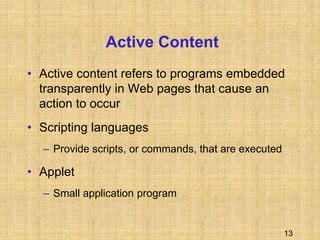 13
Active Content
• Active content refers to programs embedded
transparently in Web pages that cause an
action to occur
• Scripting languages
– Provide scripts, or commands, that are executed
• Applet
– Small application program
 