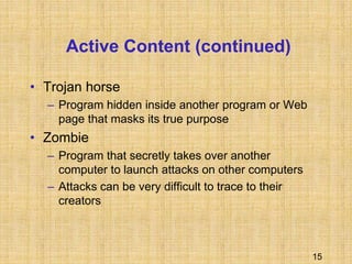 15
Active Content (continued)
• Trojan horse
– Program hidden inside another program or Web
page that masks its true purpose
• Zombie
– Program that secretly takes over another
computer to launch attacks on other computers
– Attacks can be very difficult to trace to their
creators
 