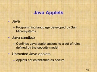 16
Java Applets
• Java
– Programming language developed by Sun
Microsystems
• Java sandbox
– Confines Java applet actions to a set of rules
defined by the security model
• Untrusted Java applets
– Applets not established as secure
 