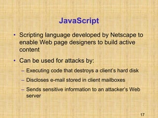 17
JavaScript
• Scripting language developed by Netscape to
enable Web page designers to build active
content
• Can be used for attacks by:
– Executing code that destroys a client’s hard disk
– Discloses e-mail stored in client mailboxes
– Sends sensitive information to an attacker’s Web
server
 