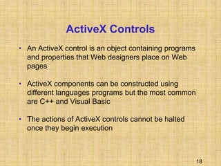 18
ActiveX Controls
• An ActiveX control is an object containing programs
and properties that Web designers place on Web
pages
• ActiveX components can be constructed using
different languages programs but the most common
are C++ and Visual Basic
• The actions of ActiveX controls cannot be halted
once they begin execution
 