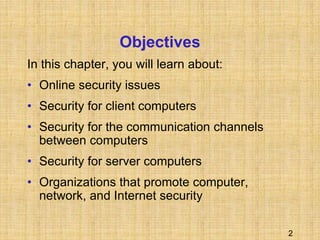 2
Objectives
In this chapter, you will learn about:
• Online security issues
• Security for client computers
• Security for the communication channels
between computers
• Security for server computers
• Organizations that promote computer,
network, and Internet security
 