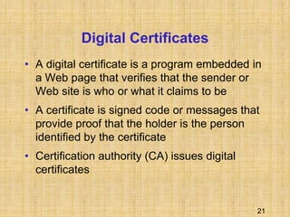 21
Digital Certificates
• A digital certificate is a program embedded in
a Web page that verifies that the sender or
Web site is who or what it claims to be
• A certificate is signed code or messages that
provide proof that the holder is the person
identified by the certificate
• Certification authority (CA) issues digital
certificates
 