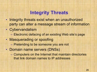 26
Integrity Threats
• Integrity threats exist when an unauthorized
party can alter a message stream of information
• Cybervandalism
– Electronic defacing of an existing Web site’s page
• Masquerading or spoofing
– Pretending to be someone you are not
• Domain name servers (DNSs)
– Computers on the Internet that maintain directories
that link domain names to IP addresses
 