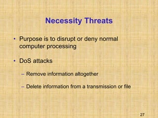 27
Necessity Threats
• Purpose is to disrupt or deny normal
computer processing
• DoS attacks
– Remove information altogether
– Delete information from a transmission or file
 