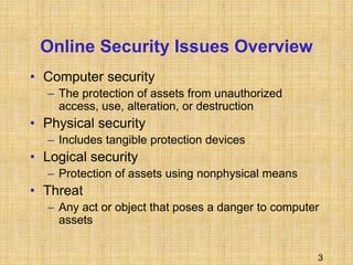 3
Online Security Issues Overview
• Computer security
– The protection of assets from unauthorized
access, use, alteration, or destruction
• Physical security
– Includes tangible protection devices
• Logical security
– Protection of assets using nonphysical means
• Threat
– Any act or object that poses a danger to computer
assets
 