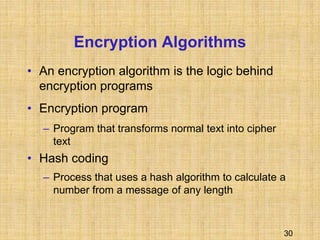 30
Encryption Algorithms
• An encryption algorithm is the logic behind
encryption programs
• Encryption program
– Program that transforms normal text into cipher
text
• Hash coding
– Process that uses a hash algorithm to calculate a
number from a message of any length
 