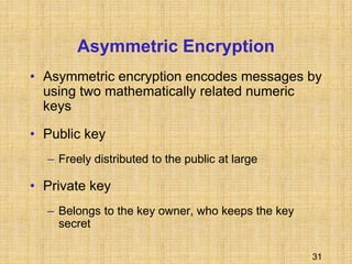 31
Asymmetric Encryption
• Asymmetric encryption encodes messages by
using two mathematically related numeric
keys
• Public key
– Freely distributed to the public at large
• Private key
– Belongs to the key owner, who keeps the key
secret
 