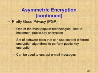 32
Asymmetric Encryption
(continued)
• Pretty Good Privacy (PGP)
– One of the most popular technologies used to
implement public-key encryption
– Set of software tools that can use several different
encryption algorithms to perform public-key
encryption
– Can be used to encrypt e-mail messages
 