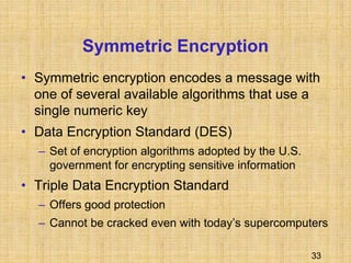 33
Symmetric Encryption
• Symmetric encryption encodes a message with
one of several available algorithms that use a
single numeric key
• Data Encryption Standard (DES)
– Set of encryption algorithms adopted by the U.S.
government for encrypting sensitive information
• Triple Data Encryption Standard
– Offers good protection
– Cannot be cracked even with today’s supercomputers
 